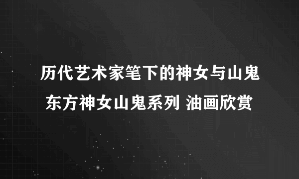 历代艺术家笔下的神女与山鬼 东方神女山鬼系列 油画欣赏