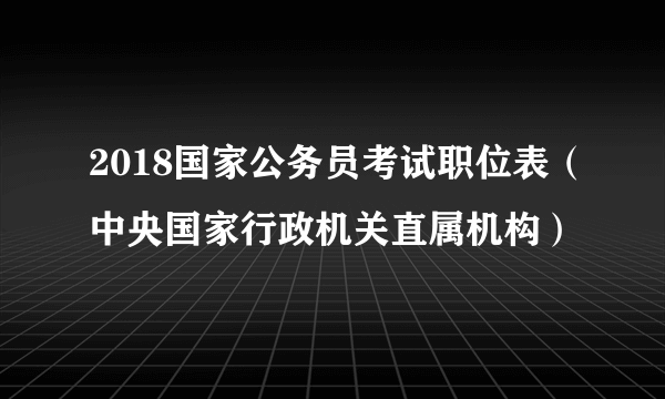 2018国家公务员考试职位表（中央国家行政机关直属机构）