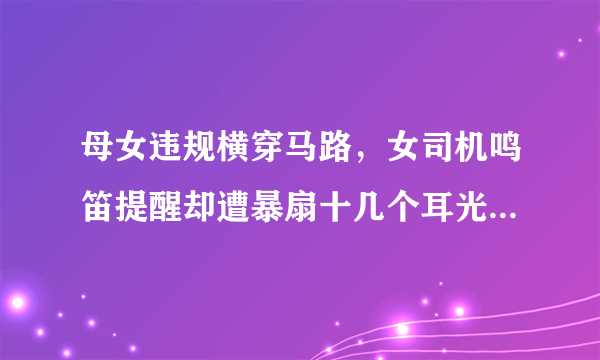 母女违规横穿马路，女司机鸣笛提醒却遭暴扇十几个耳光，你怎么看？