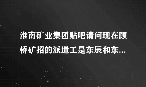 淮南矿业集团贴吧请问现在顾桥矿招的派遣工是东辰和东华和招的吗？还是东华借东辰的