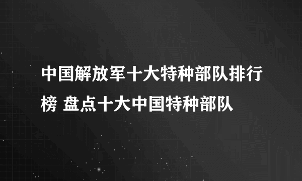 中国解放军十大特种部队排行榜 盘点十大中国特种部队