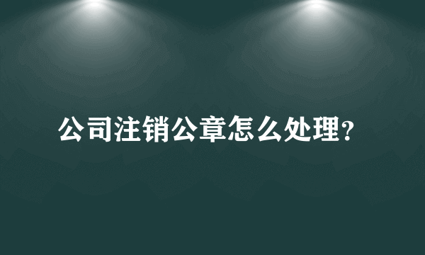 公司注销公章怎么处理？