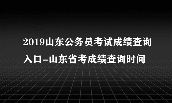 2019山东公务员考试成绩查询入口-山东省考成绩查询时间