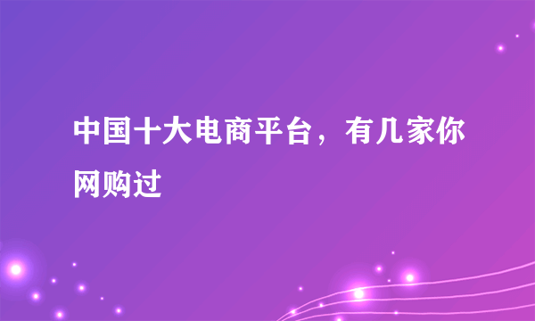 中国十大电商平台，有几家你网购过