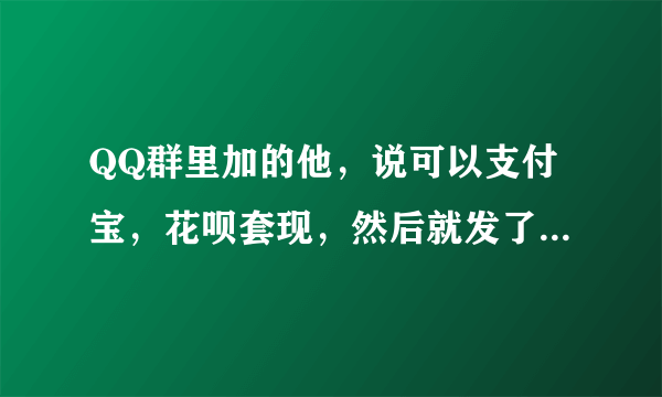 QQ群里加的他，说可以支付宝，花呗套现，然后就发了一个链接给我，让我用花呗支付了298，最后他又说没有满500不能套现，让我再找个人套现满500就可以给我套现了，我就找了我朋友套现了460 最后z联系他就联系不上了