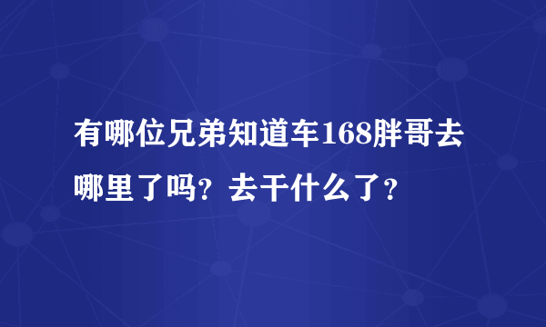 有哪位兄弟知道车168胖哥去哪里了吗？去干什么了？