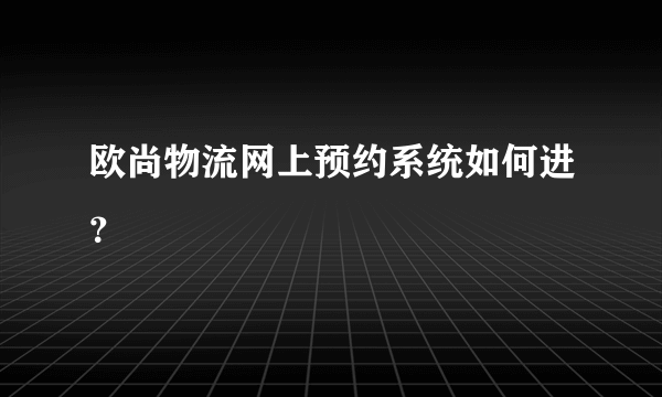 欧尚物流网上预约系统如何进？