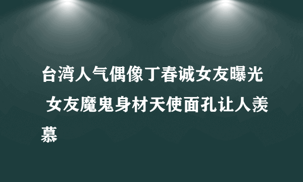 台湾人气偶像丁春诚女友曝光 女友魔鬼身材天使面孔让人羡慕