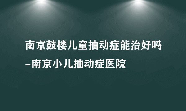 南京鼓楼儿童抽动症能治好吗-南京小儿抽动症医院