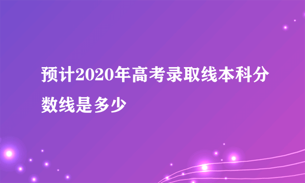 预计2020年高考录取线本科分数线是多少