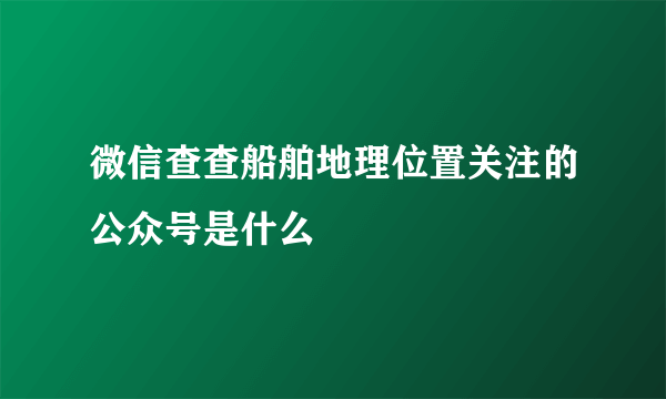 微信查查船舶地理位置关注的公众号是什么