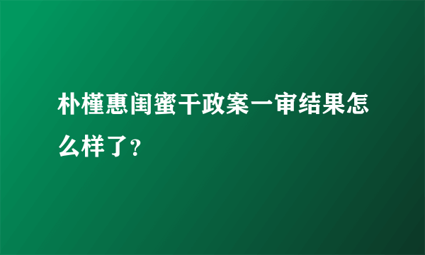 朴槿惠闺蜜干政案一审结果怎么样了？