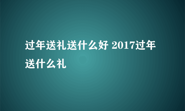 过年送礼送什么好 2017过年送什么礼