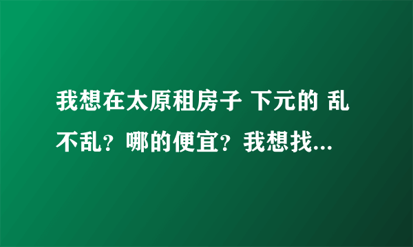 我想在太原租房子 下元的 乱不乱？哪的便宜？我想找个相对不乱的 而且便宜的 交通先不考虑