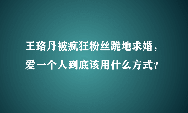 王珞丹被疯狂粉丝跪地求婚，爱一个人到底该用什么方式？