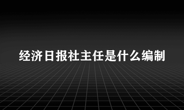 经济日报社主任是什么编制