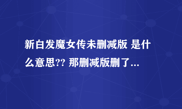 新白发魔女传未删减版 是什么意思?? 那删减版删了什么?、