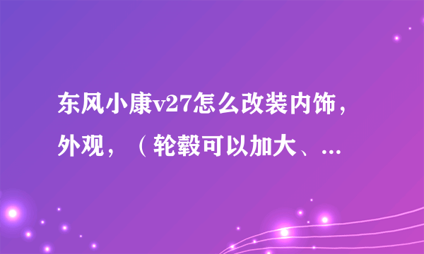 东风小康v27怎么改装内饰，外观，（轮毂可以加大、加宽吗？）改的越漂亮越好，求高人指点迷津。