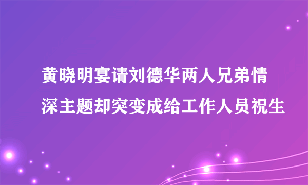 黄晓明宴请刘德华两人兄弟情深主题却突变成给工作人员祝生