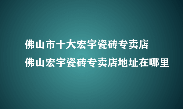 佛山市十大宏宇瓷砖专卖店 佛山宏宇瓷砖专卖店地址在哪里