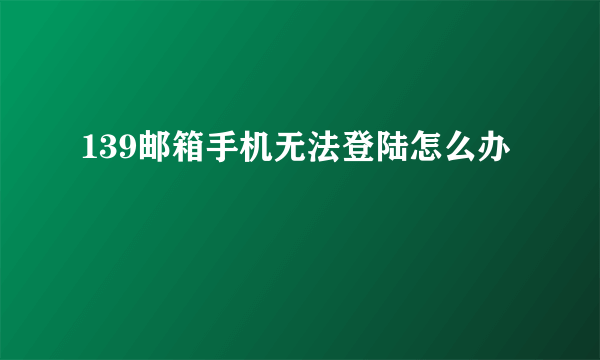 139邮箱手机无法登陆怎么办