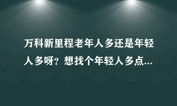 万科新里程老年人多还是年轻人多呀？想找个年轻人多点的小区住，不知道这个小区合适不？