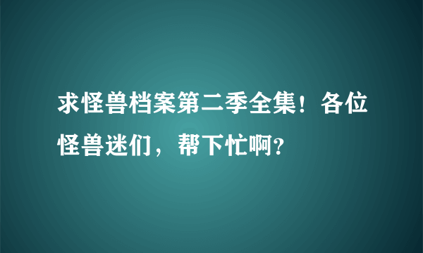 求怪兽档案第二季全集！各位怪兽迷们，帮下忙啊？