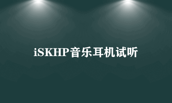 iSKHP音乐耳机试听