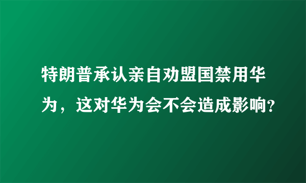 特朗普承认亲自劝盟国禁用华为，这对华为会不会造成影响？