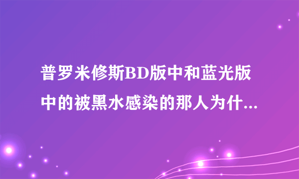 普罗米修斯BD版中和蓝光版中的被黑水感染的那人为什么会不一样？