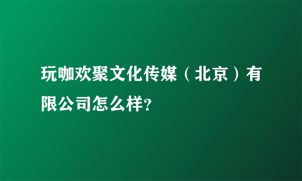 玩咖欢聚文化传媒（北京）有限公司怎么样？