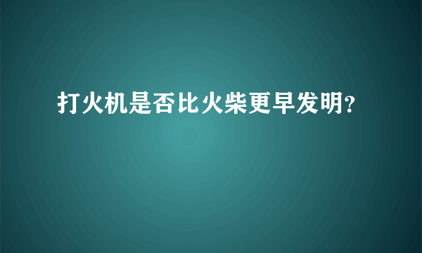 打火机是否比火柴更早发明？