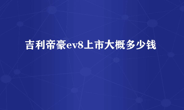 吉利帝豪ev8上市大概多少钱