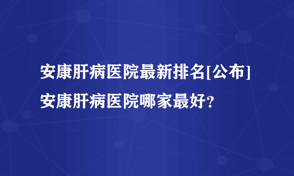 安康肝病医院最新排名[公布]安康肝病医院哪家最好？