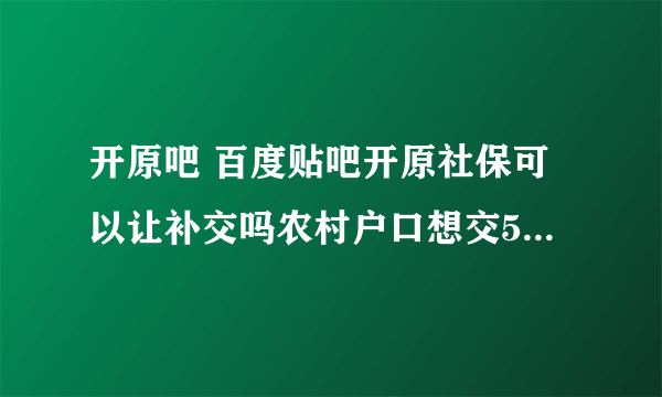 开原吧 百度贴吧开原社保可以让补交吗农村户口想交55l岁退休可以补交