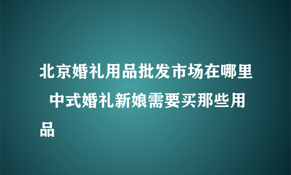 北京婚礼用品批发市场在哪里  中式婚礼新娘需要买那些用品