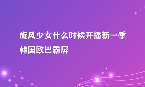 旋风少女什么时候开播新一季韩国欧巴霸屏