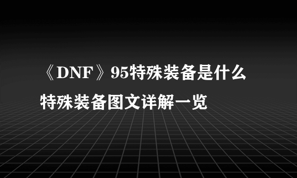 《DNF》95特殊装备是什么 特殊装备图文详解一览