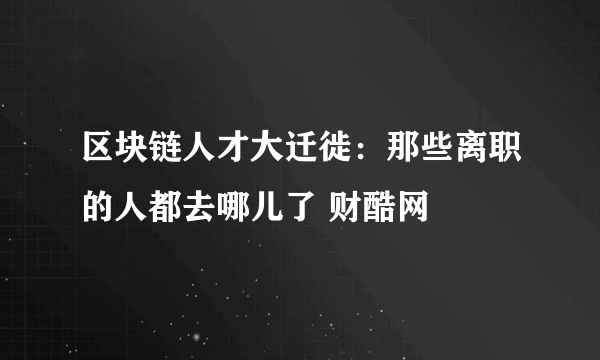 区块链人才大迁徙：那些离职的人都去哪儿了 财酷网