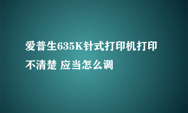 爱普生635K针式打印机打印不清楚 应当怎么调