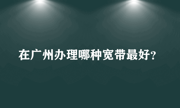 在广州办理哪种宽带最好？