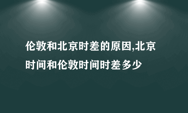 伦敦和北京时差的原因,北京时间和伦敦时间时差多少