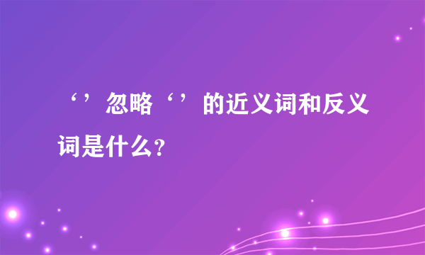 ‘’忽略‘’的近义词和反义词是什么？