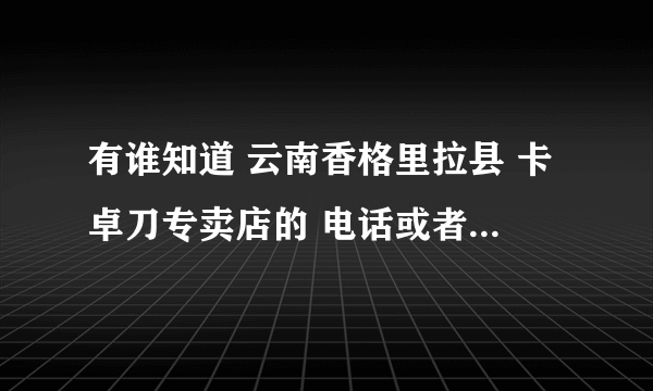 有谁知道 云南香格里拉县 卡卓刀专卖店的 电话或者手机 ，谢谢