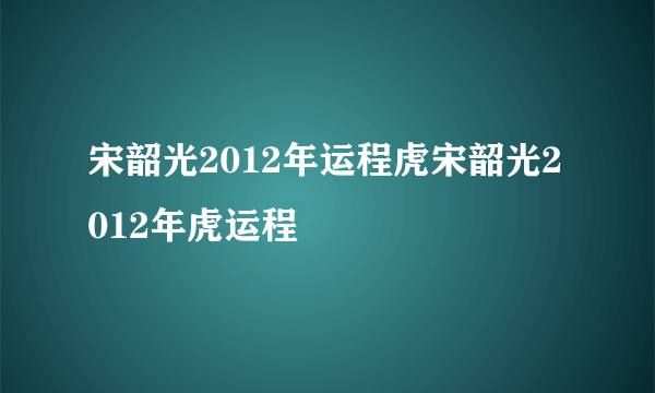 宋韶光2012年运程虎宋韶光2012年虎运程