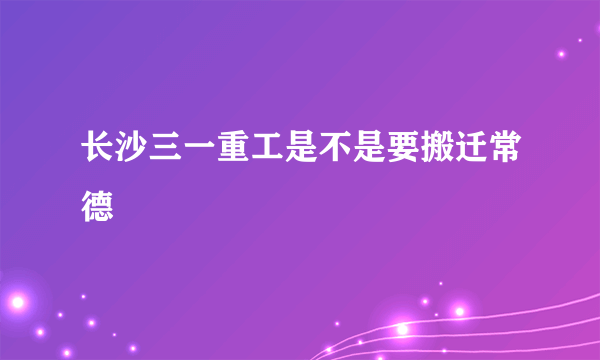 长沙三一重工是不是要搬迁常德