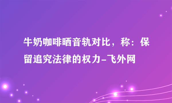 牛奶咖啡晒音轨对比，称：保留追究法律的权力-飞外网