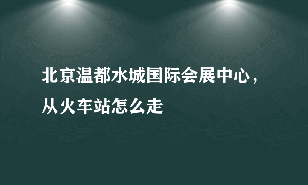 北京温都水城国际会展中心，从火车站怎么走