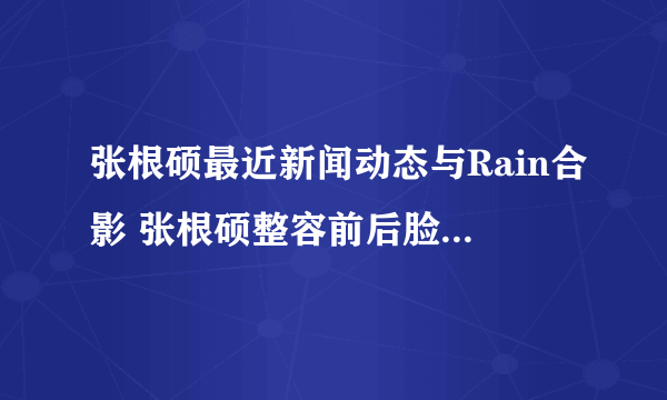 张根硕最近新闻动态与Rain合影 张根硕整容前后脸型大不同