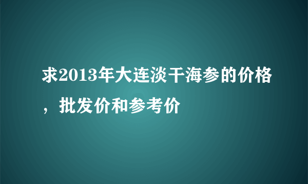 求2013年大连淡干海参的价格，批发价和参考价